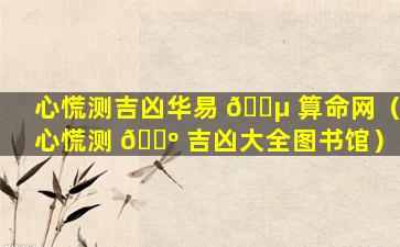 心慌测吉凶华易 🌵 算命网（心慌测 🌺 吉凶大全图书馆）